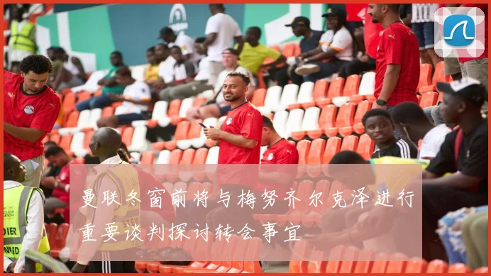 曼联冬窗前将与梅努齐尔克泽进行重要谈判探讨转会事宜