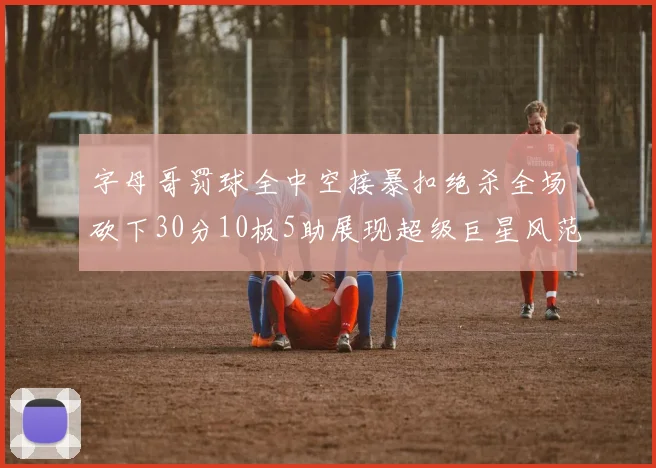 字母哥罚球全中空接暴扣绝杀全场砍下30分10板5助展现超级巨星风范