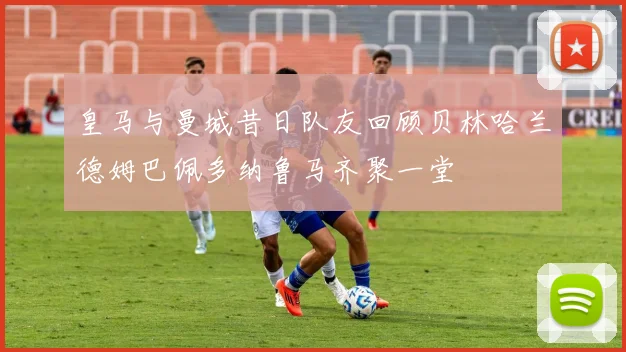 皇马与曼城昔日队友回顾贝林哈兰德姆巴佩多纳鲁马齐聚一堂