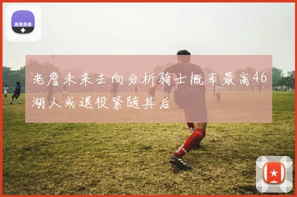 老詹未来去向分析骑士概率最高46湖人或退役紧随其后