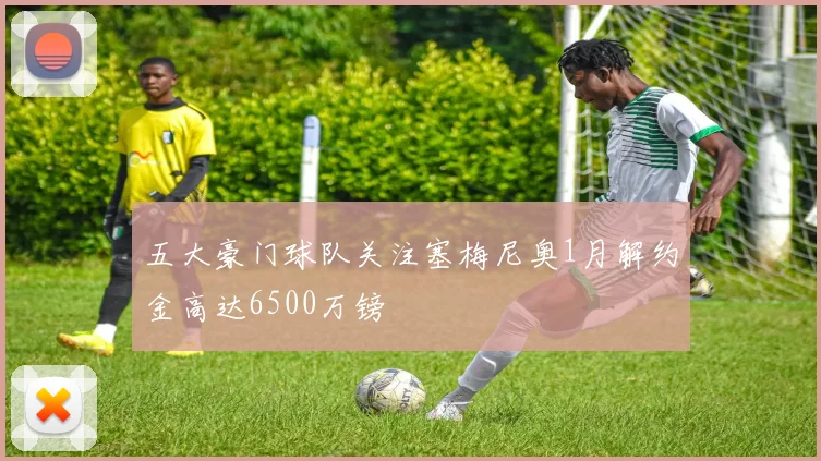 五大豪门球队关注塞梅尼奥1月解约金高达6500万镑