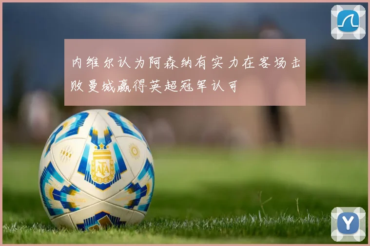 内维尔认为阿森纳有实力在客场击败曼城赢得英超冠军认可