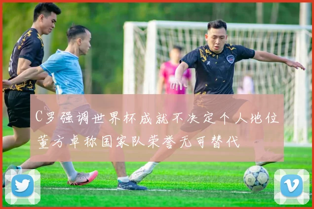 C罗强调世界杯成就不决定个人地位董方卓称国家队荣誉无可替代