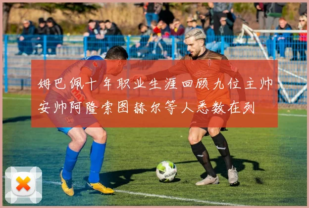 姆巴佩十年职业生涯回顾九位主帅安帅阿隆索图赫尔等人悉数在列