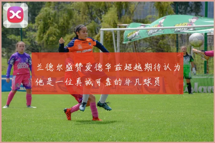 兰德尔盛赞爱德华兹超越期待认为他是一位真诚可靠的非凡球员