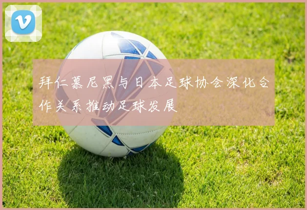 拜仁慕尼黑与日本足球协会深化合作关系推动足球发展