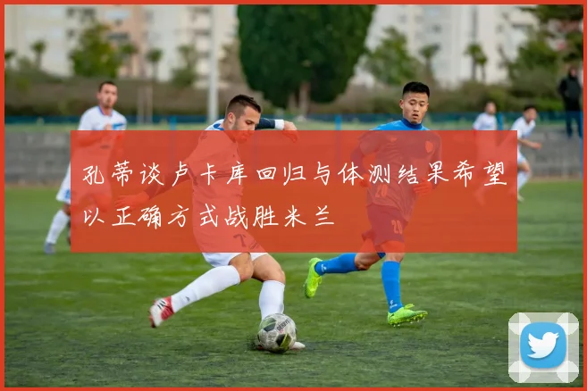 孔蒂谈卢卡库回归与体测结果希望以正确方式战胜米兰