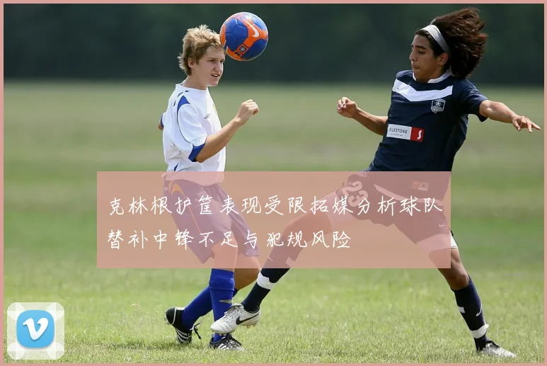 克林根护筐表现受限拓媒分析球队替补中锋不足与犯规风险
