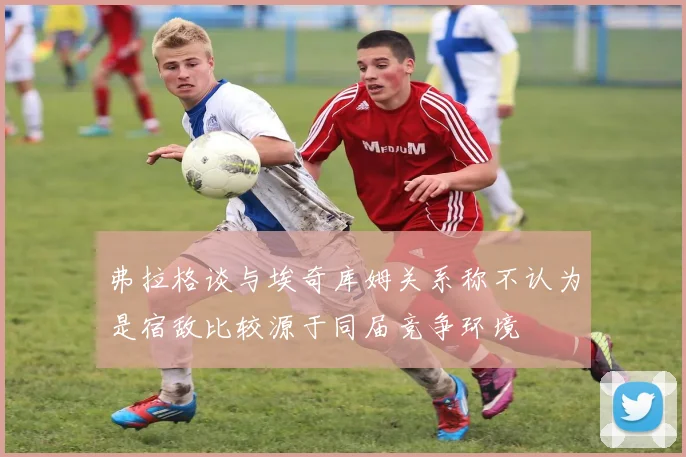 弗拉格谈与埃奇库姆关系称不认为是宿敌比较源于同届竞争环境