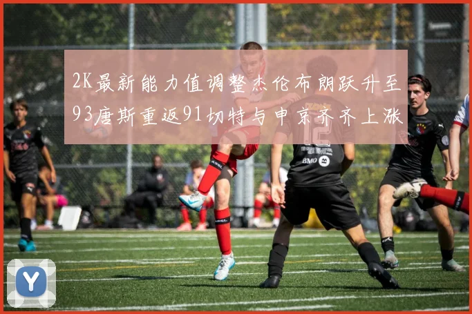 2K最新能力值调整杰伦布朗跃升至93唐斯重返91切特与申京齐齐上涨状元提升3分