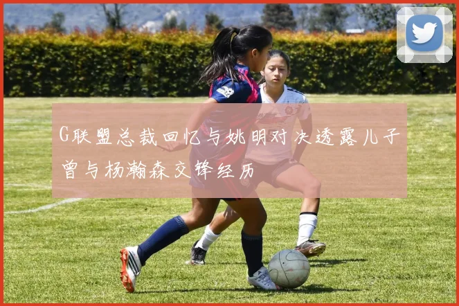 G联盟总裁回忆与姚明对决透露儿子曾与杨瀚森交锋经历