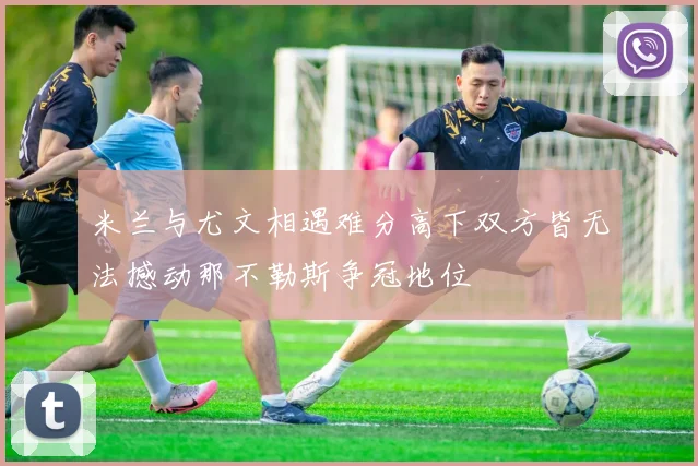 米兰与尤文相遇难分高下双方皆无法撼动那不勒斯争冠地位