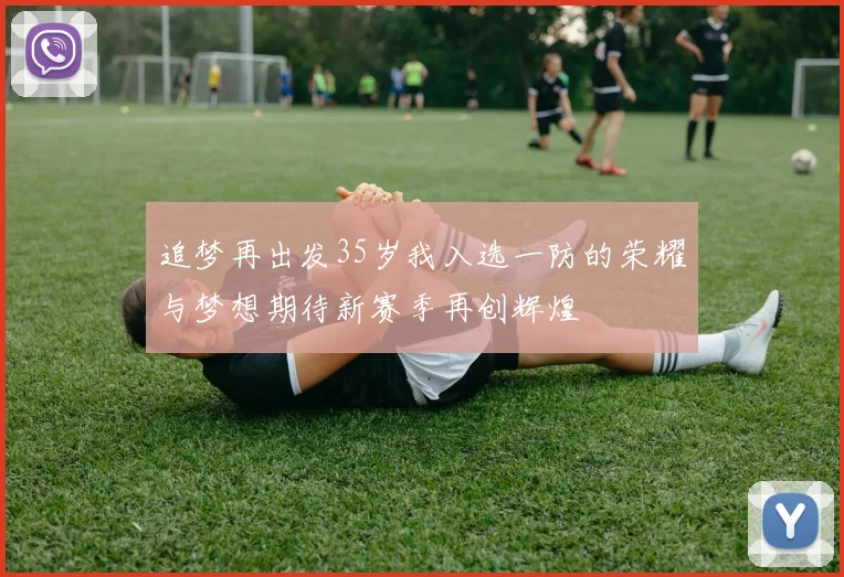 追梦再出发35岁我入选一防的荣耀与梦想期待新赛季再创辉煌