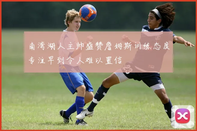 南湾湖人主帅盛赞詹姆斯训练态度专注早到令人难以置信