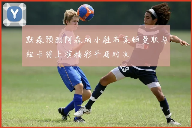 默森预测阿森纳小胜布莱顿曼联与纽卡将上演精彩平局对决