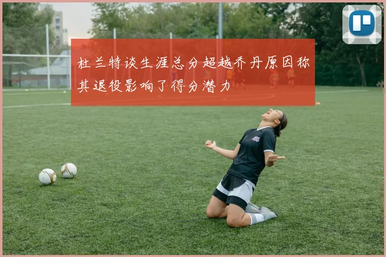 杜兰特谈生涯总分超越乔丹原因称其退役影响了得分潜力