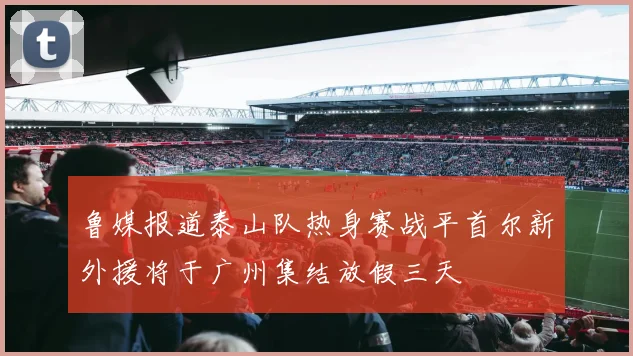 鲁媒报道泰山队热身赛战平首尔新外援将于广州集结放假三天