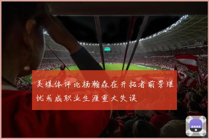 美媒体评论杨瀚森在开拓者前景堪忧或成职业生涯重大失误