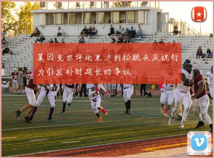 莱因克尔评论里沙利松脱衣庆祝行为引发补时延长的争议