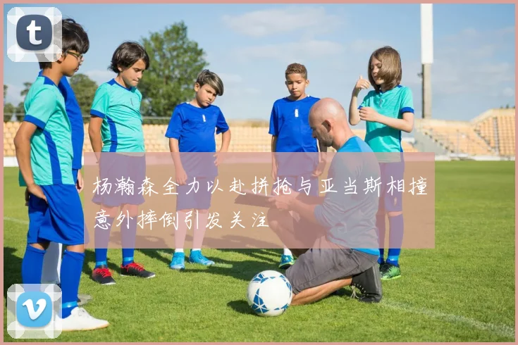 杨瀚森全力以赴拼抢与亚当斯相撞意外摔倒引发关注
