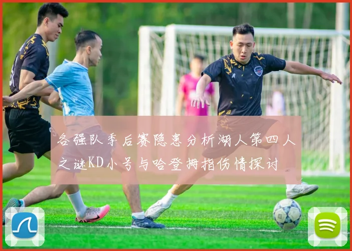 各强队季后赛隐患分析湖人第四人之谜KD小号与哈登拇指伤情探讨
